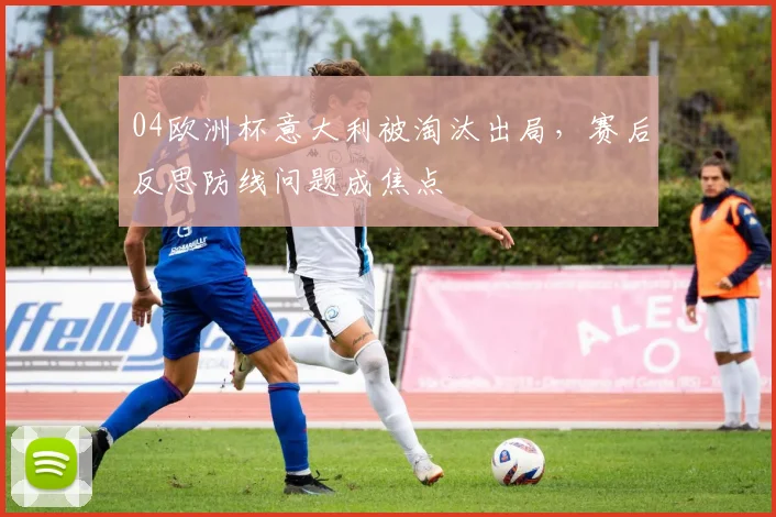 04欧洲杯意大利被淘汰出局，赛后反思防线问题成焦点