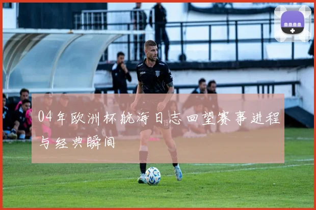04年欧洲杯航海日志回望赛事进程与经典瞬间